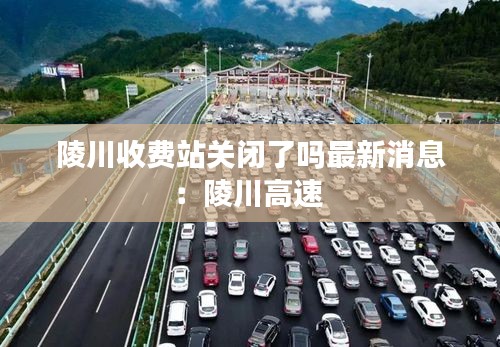 陵川收费站关闭了吗最新消息：陵川高速 