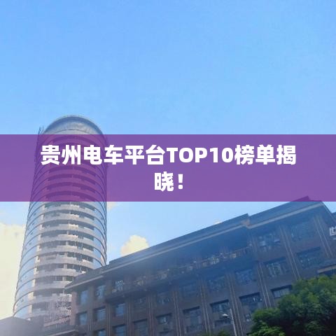 贵州电车平台TOP10榜单揭晓！
