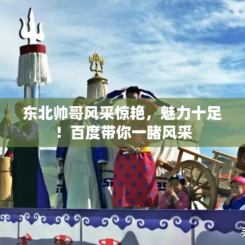 东北帅哥风采惊艳，魅力十足！百度带你一睹风采