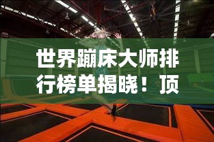 世界蹦床大师排行榜单揭晓！顶级选手实力比拼，谁居榜首？
