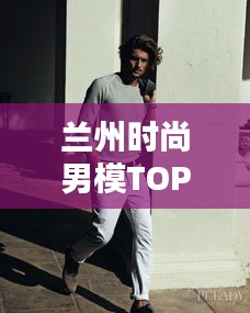 兰州时尚男模TOP10，璀璨新星闪耀时尚之都！